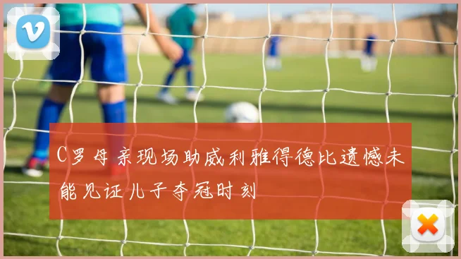 C罗母亲现场助威利雅得德比遗憾未能见证儿子夺冠时刻