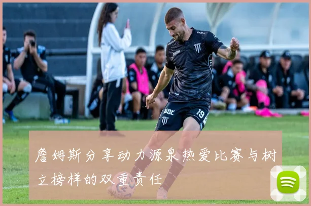 詹姆斯分享动力源泉热爱比赛与树立榜样的双重责任