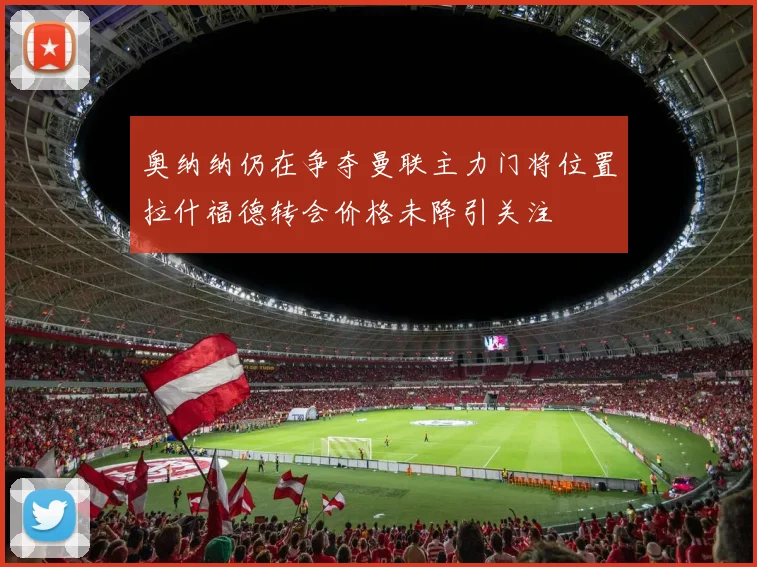 奥纳纳仍在争夺曼联主力门将位置拉什福德转会价格未降引关注