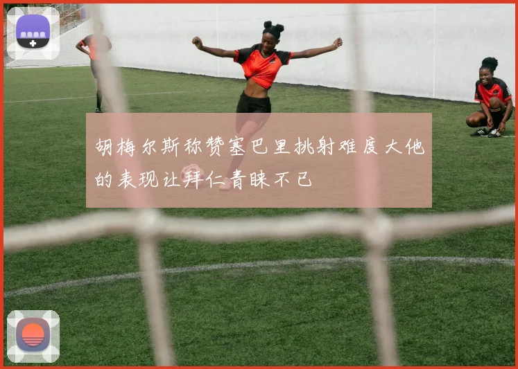 胡梅尔斯称赞塞巴里挑射难度大他的表现让拜仁青睐不已