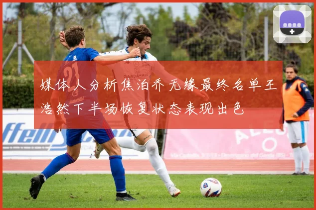 媒体人分析焦泊乔无缘最终名单王浩然下半场恢复状态表现出色
