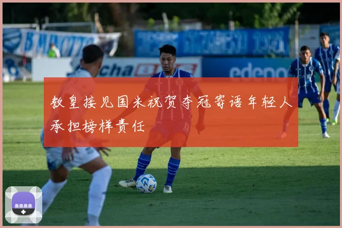 教皇接见国米祝贺夺冠寄语年轻人承担榜样责任
