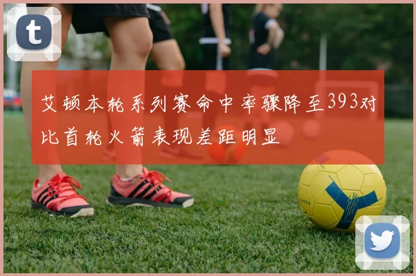 艾顿本轮系列赛命中率骤降至393对比首轮火箭表现差距明显