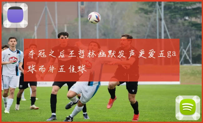 夺冠之后王哲林幽默发声更爱五ga球而非五佳球