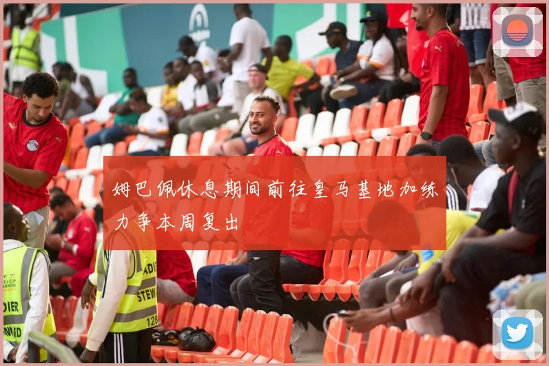 姆巴佩休息期间前往皇马基地加练力争本周复出