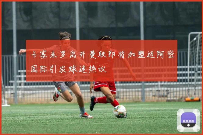 卡塞米罗离开曼联即将加盟迈阿密国际引发球迷热议