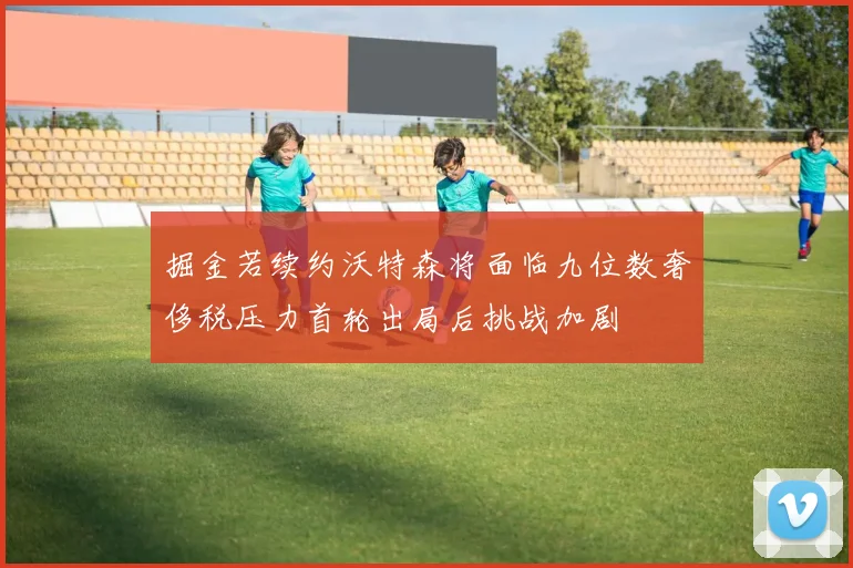 掘金若续约沃特森将面临九位数奢侈税压力首轮出局后挑战加剧